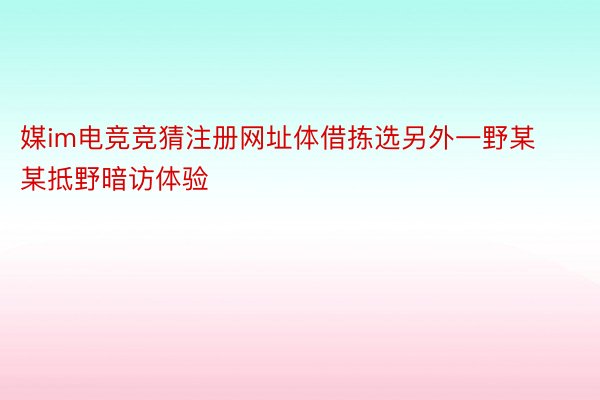 媒im电竞竞猜注册网址体借拣选另外一野某某抵野暗访体验