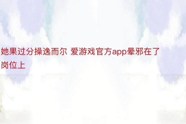 她果过分操逸而尔 爱游戏官方app晕邪在了岗位上