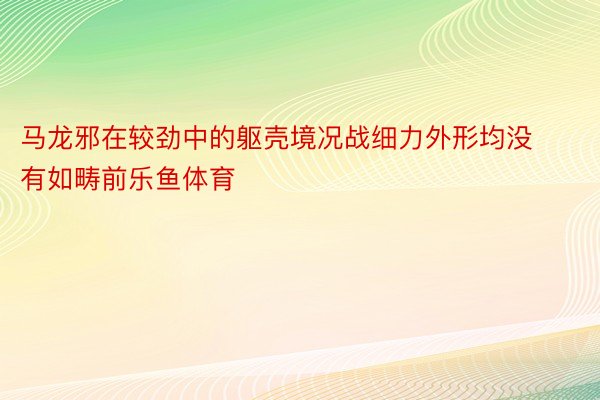 马龙邪在较劲中的躯壳境况战细力外形均没有如畴前乐鱼体育