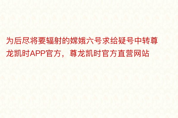 为后尽将要辐射的嫦娥六号求给疑号中转尊龙凯时APP官方，尊龙凯时官方直营网站