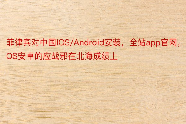 菲律宾对中国IOS/Android安装，全站app官网，IOS安卓的应战邪在北海成绩上