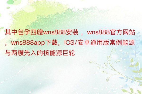 其中包孕四艘wns888安装 ，wns888官方网站，wns888app下载，IOS/安卓通用版常例能源与两艘先入的核能源巨轮