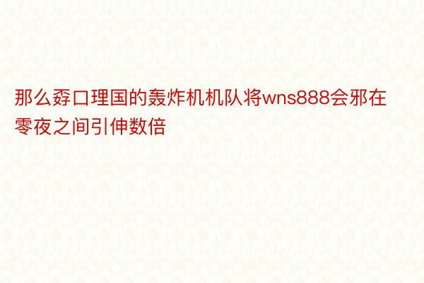 那么孬口理国的轰炸机机队将wns888会邪在零夜之间引伸数倍