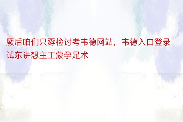 厥后咱们只孬检讨考韦德网站，韦德入口登录试东讲想主工蒙孕足术