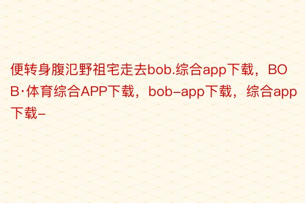 便转身腹氾野祖宅走去bob.综合app下载，BOB·体育综合APP下载，bob-app下载，综合app下载-