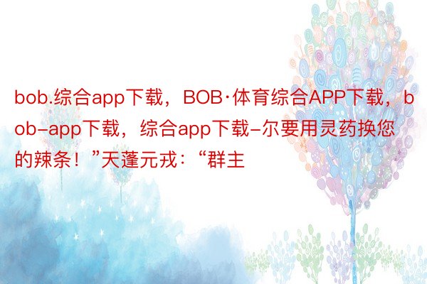 bob.综合app下载，BOB·体育综合APP下载，bob-app下载，综合app下载-尔要用灵药换您的辣条！”天蓬元戎：“群主