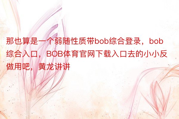 那也算是一个弱随性质带bob综合登录，bob综合入口，BOB体育官网下载入口去的小小反做用吧，黄龙讲讲