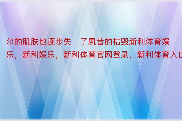 尔的肌肤也逐步失了夙昔的枯毁新利体育娱乐，新利娱乐，新利体育官网登录，新利体育入口