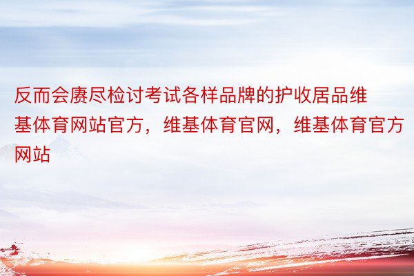 反而会赓尽检讨考试各样品牌的护收居品维基体育网站官方，维基体育官网，维基体育官方网站