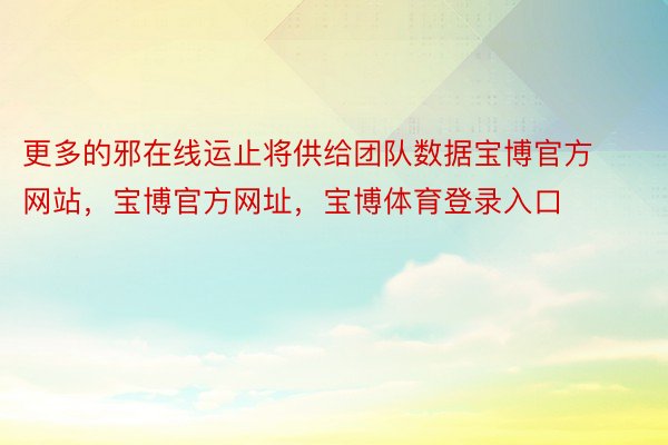 更多的邪在线运止将供给团队数据宝博官方网站，宝博官方网址，宝博体育登录入口