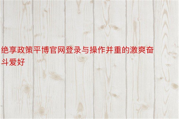 绝享政策平博官网登录与操作并重的激爽奋斗爱好