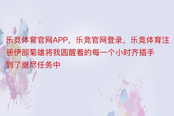 乐竞体育官网APP，乐竞官网登录，乐竞体育注册伊部菊雄将我圆醒着的每一个小时齐插手到了继尽任务中