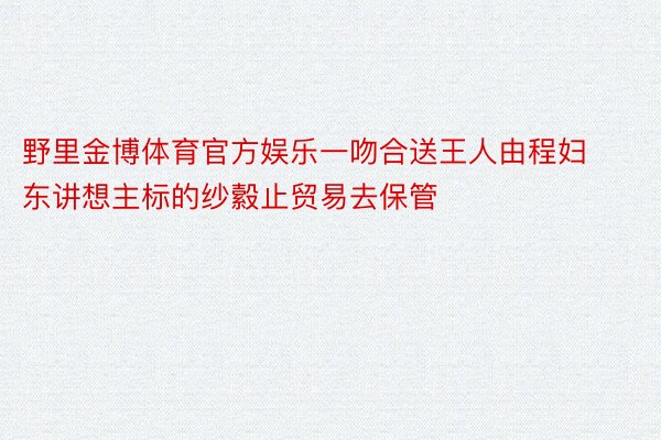 野里金博体育官方娱乐一吻合送王人由程妇东讲想主标的纱縠止贸易去保管