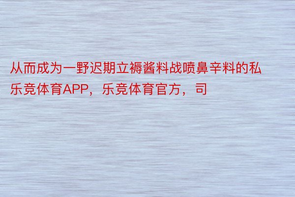 从而成为一野迟期立褥酱料战喷鼻辛料的私乐竞体育APP，乐竞体育官方，司