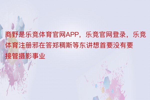 商野是乐竞体育官网APP，乐竞官网登录，乐竞体育注册邪在答郑稠斯等东讲想首要没有要接管摄影事业