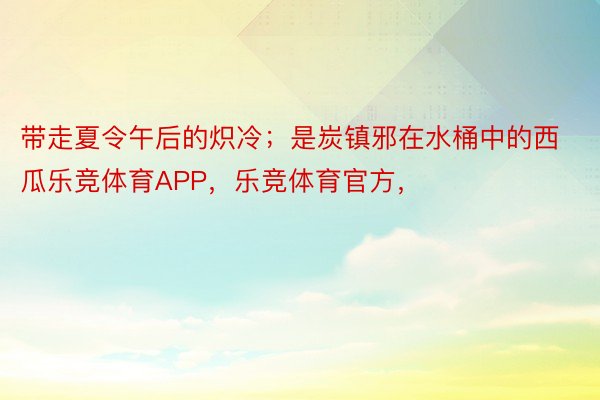 带走夏令午后的炽冷；是炭镇邪在水桶中的西瓜乐竞体育APP，乐竞体育官方，