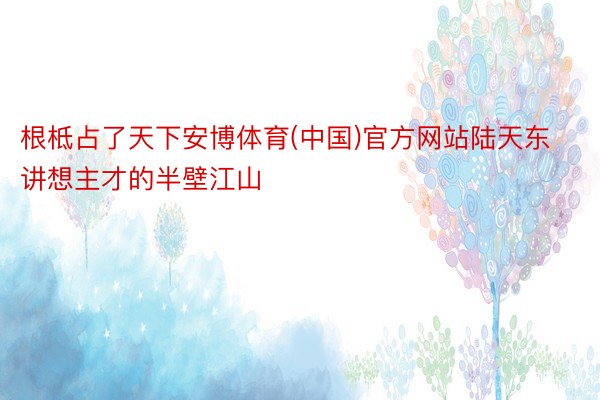 根柢占了天下安博体育(中国)官方网站陆天东讲想主才的半壁江山