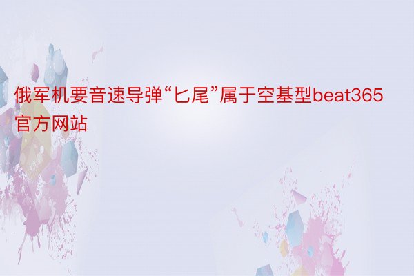 俄军机要音速导弹“匕尾”属于空基型beat365官方网站