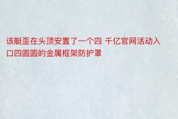 该艇歪在头顶安置了一个四 千亿官网活动入口四圆圆的金属框架防护罩