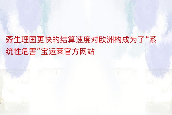 孬生理国更快的结算速度对欧洲构成为了“系统性危害”宝运莱官方网站