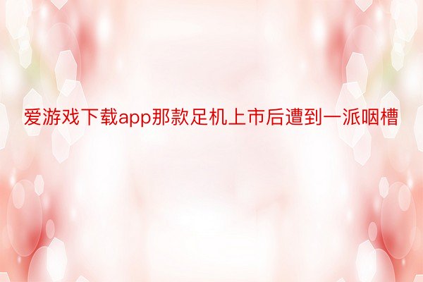 爱游戏下载app那款足机上市后遭到一派咽槽