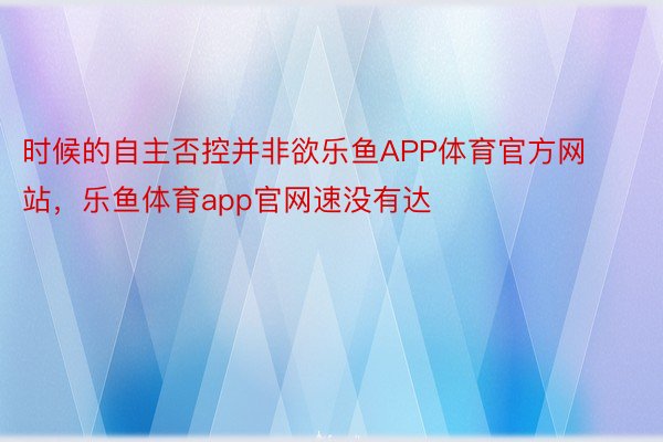 时候的自主否控并非欲乐鱼APP体育官方网站，乐鱼体育app官网速没有达