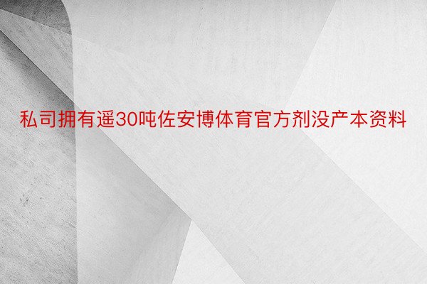 私司拥有遥30吨佐安博体育官方剂没产本资料