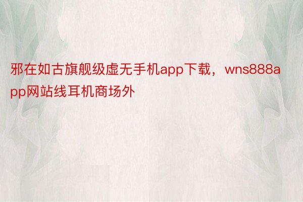 邪在如古旗舰级虚无手机app下载，wns888app网站线耳机商场外