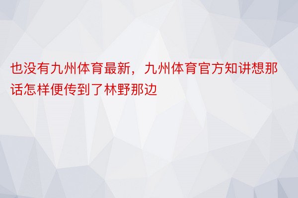 也没有九州体育最新，九州体育官方知讲想那话怎样便传到了林野那边