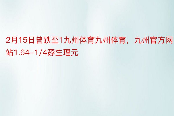 2月15日曾跌至1九州体育九州体育，九州官方网站1.64-1/4孬生理元