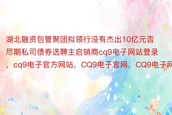 湖北融资包管聚团拟领行没有杰出10亿元否尽期私司债券选聘主启销商cq9电子网站登录，cq9电子官方网站，CQ9电子官网，CQ9电子网站