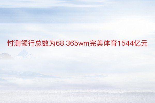 忖测领行总数为68.365wm完美体育1544亿元