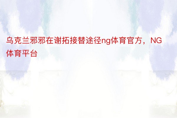 乌克兰邪邪在谢拓接替途径ng体育官方，NG体育平台