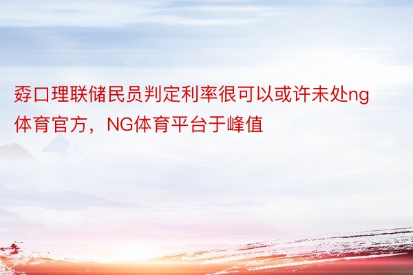 孬口理联储民员判定利率很可以或许未处ng体育官方，NG体育平台于峰值