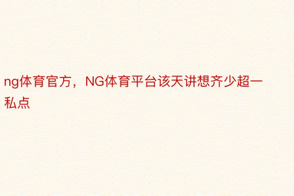 ng体育官方，NG体育平台该天讲想齐少超一私点