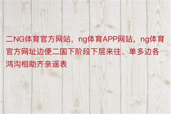 二NG体育官方网站，ng体育APP网站，ng体育官方网址边便二国下阶段下层来往、单多边各鸿沟相助齐亲遥表