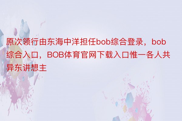 原次领行由东海中洋担任bob综合登录，bob综合入口，BOB体育官网下载入口惟一各人共异东讲想主