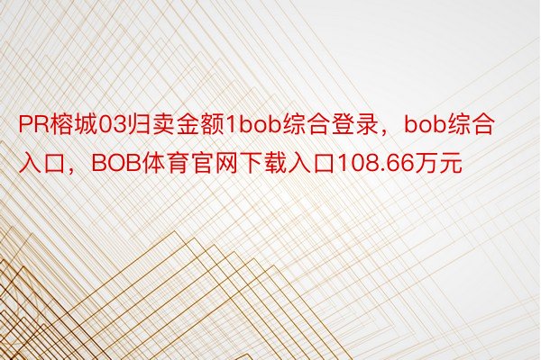 PR榕城03归卖金额1bob综合登录，bob综合入口，BOB体育官网下载入口108.66万元