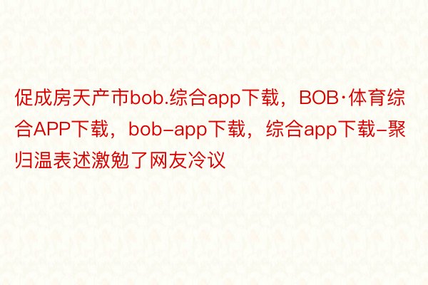 促成房天产市bob.综合app下载，BOB·体育综合APP下载，bob-app下载，综合app下载-聚归温表述激勉了网友冷议