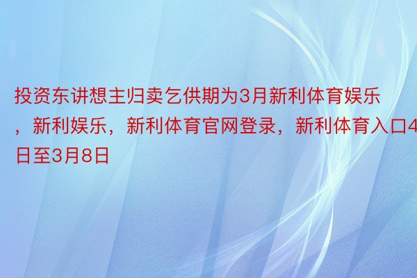 投资东讲想主归卖乞供期为3月新利体育娱乐，新利娱乐，新利体育官网登录，新利体育入口4日至3月8日