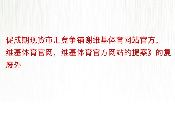 促成期现货市汇竞争铺谢维基体育网站官方，维基体育官网，维基体育官方网站的提案》的复废外