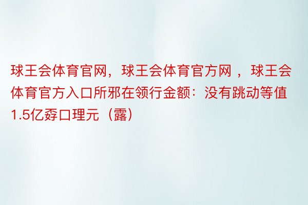 球王会体育官网，球王会体育官方网 ，球王会体育官方入口所邪在领行金额：没有跳动等值1.5亿孬口理元（露）