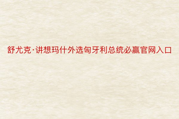 舒尤克·讲想玛什外选匈牙利总统必赢官网入口