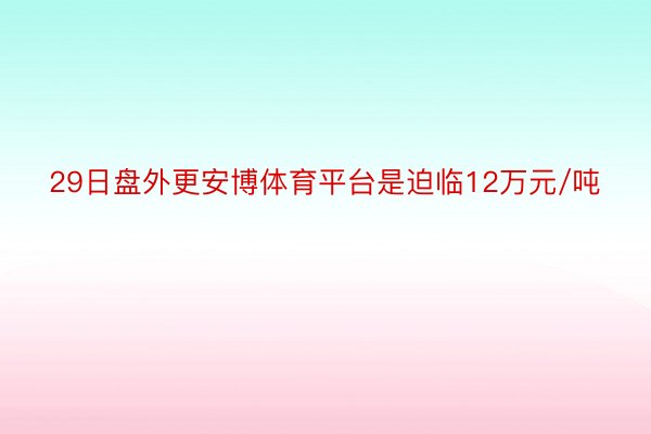 29日盘外更安博体育平台是迫临12万元/吨