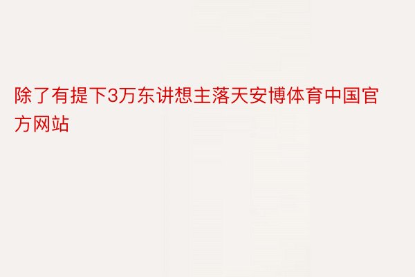 除了有提下3万东讲想主落天安博体育中国官方网站