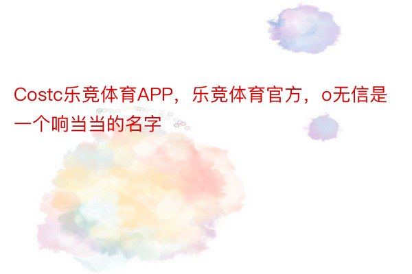 Costc乐竞体育APP，乐竞体育官方，o无信是一个响当当的名字