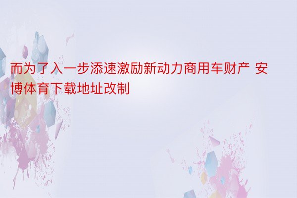 而为了入一步添速激励新动力商用车财产 安博体育下载地址改制