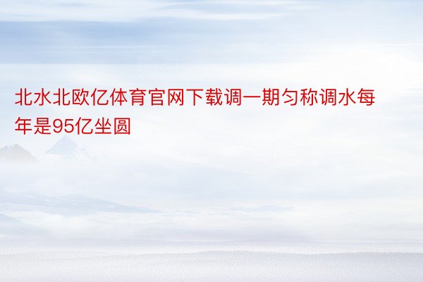 北水北欧亿体育官网下载调一期匀称调水每年是95亿坐圆