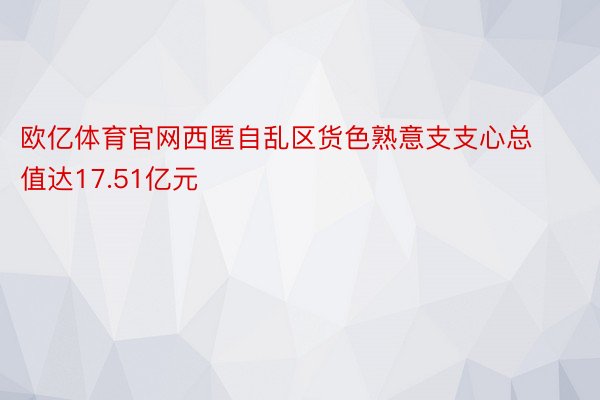 欧亿体育官网西匿自乱区货色熟意支支心总值达17.51亿元