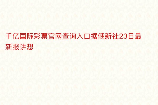 千亿国际彩票官网查询入口据俄新社23日最新报讲想